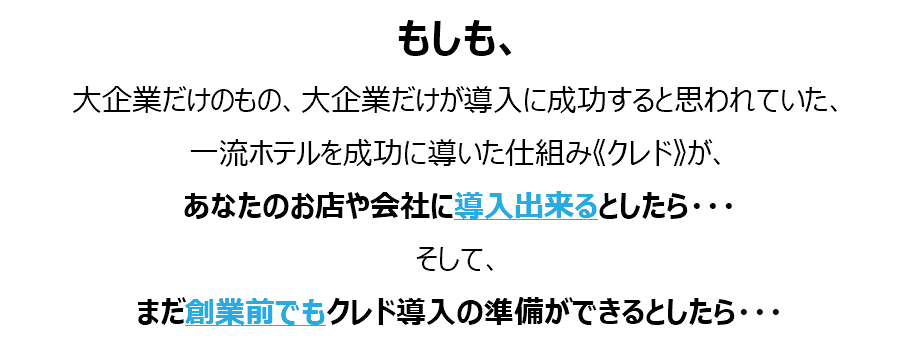 もしも、 大企業だけのもの、大企業だけが導入に成功すると思われていた、 一流ホテルを成功に導いた仕組み《クレド》が、 あなたのお店や会社に導入出来るとしたら・・・ そして、 まだ創業前でもクレド導入の準備ができるとしたら・・・